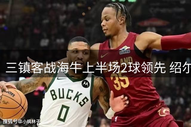 三镇客战海牛上半场2球领先 绍尔传射建功刘军帅失误送大礼