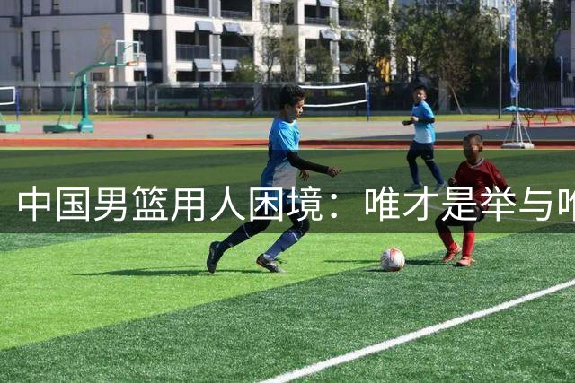 中国男篮用人困境：唯才是举与唯命是从的艰难抉择