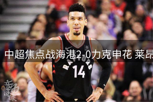 中超焦点战海港2-0力克申花 莱昂纳多李新翔建功锁定胜局