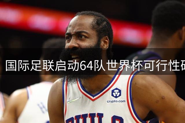 国际足联启动64队世界杯可行性研究 2030年赛事或迎史上最大规模扩容