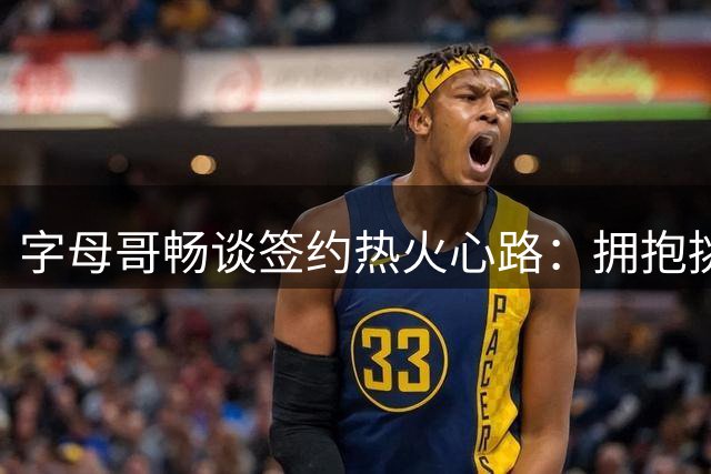 字母哥畅谈签约热火心路：拥抱挑战 迎接新篇章