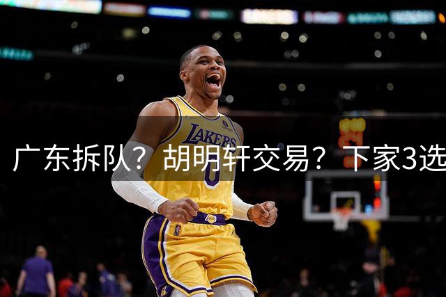 广东拆队？胡明轩交易？下家3选1，山东热门，徐杰或也交易