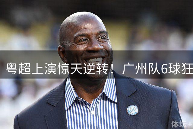 粤超上演惊天逆转！广州队6球狂飙锁定季后赛席位