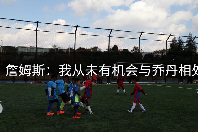 詹姆斯：我从未有机会与乔丹相处 但Jay–Z就像我的大哥一般
