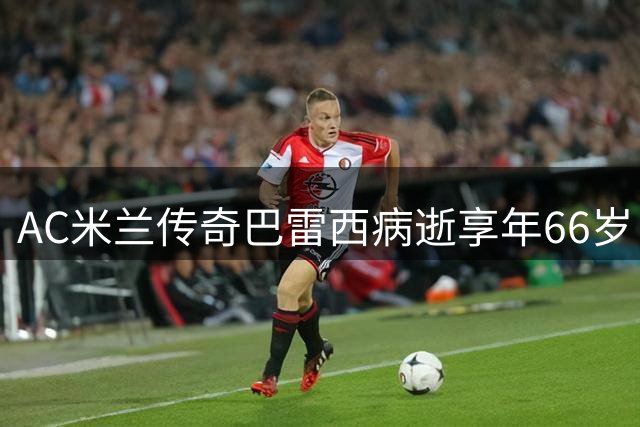 AC米兰传奇巴雷西病逝享年66岁 719场队史纪录保持者陨落